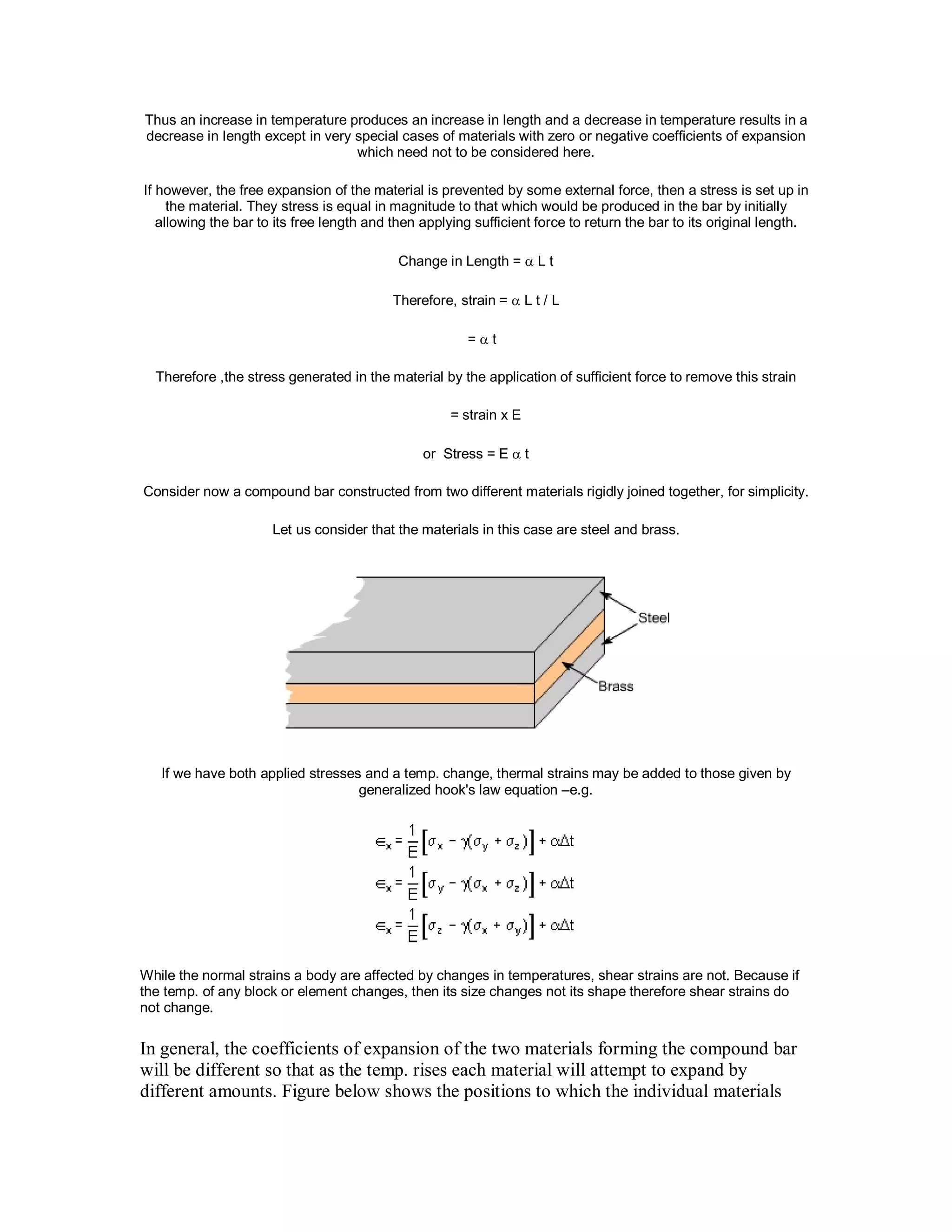 Thus an increase in temperature produces an increase in length and a decrease in temperature results in a
decrease in length except in very special cases of materials with zero or negative coefficients of expansion
which need not to be considered here.
If however, the free expansion of the material is prevented by some external force, then a stress is set up in
the material. They stress is equal in magnitude to that which would be produced in the bar by initially
allowing the bar to its free length and then applying sufficient force to return the bar to its original length.
Change in Length =  L t
Therefore, strain =  L t / L
=  t
Therefore ,the stress generated in the material by the application of sufficient force to remove this strain
= strain x E
or Stress = E  t
Consider now a compound bar constructed from two different materials rigidly joined together, for simplicity.
Let us consider that the materials in this case are steel and brass.
If we have both applied stresses and a temp. change, thermal strains may be added to those given by
generalized hook's law equation –e.g.
While the normal strains a body are affected by changes in temperatures, shear strains are not. Because if
the temp. of any block or element changes, then its size changes not its shape therefore shear strains do
not change.
In general, the coefficients of expansion of the two materials forming the compound bar
will be different so that as the temp. rises each material will attempt to expand by
different amounts. Figure below shows the positions to which the individual materials
 