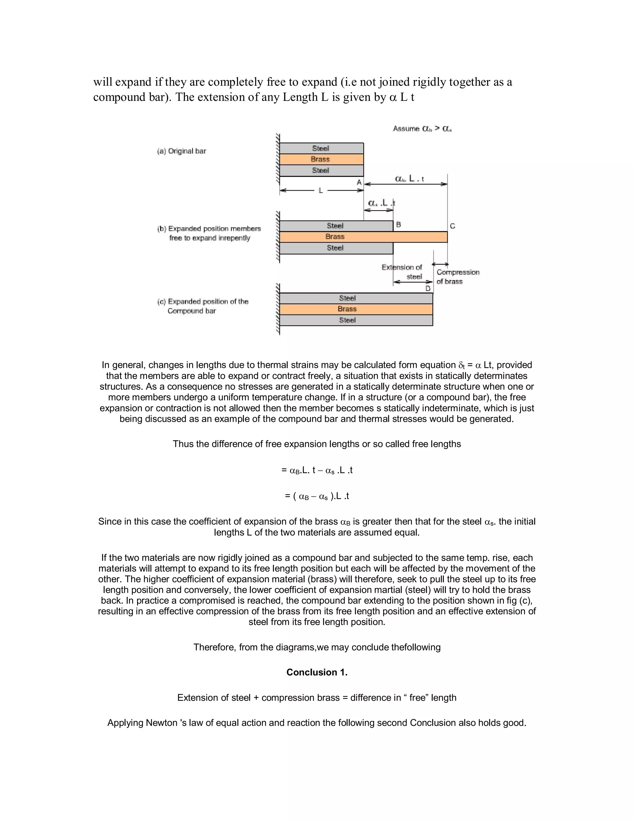 will expand if they are completely free to expand (i.e not joined rigidly together as a
compound bar). The extension of any Length L is given by  L t
In general, changes in lengths due to thermal strains may be calculated form equation t =  Lt, provided
that the members are able to expand or contract freely, a situation that exists in statically determinates
structures. As a consequence no stresses are generated in a statically determinate structure when one or
more members undergo a uniform temperature change. If in a structure (or a compound bar), the free
expansion or contraction is not allowed then the member becomes s statically indeterminate, which is just
being discussed as an example of the compound bar and thermal stresses would be generated.
Thus the difference of free expansion lengths or so called free lengths
= B.L. t  s .L .t
= ( B s ).L .t
Since in this case the coefficient of expansion of the brass B is greater then that for the steel s. the initial
lengths L of the two materials are assumed equal.
If the two materials are now rigidly joined as a compound bar and subjected to the same temp. rise, each
materials will attempt to expand to its free length position but each will be affected by the movement of the
other. The higher coefficient of expansion material (brass) will therefore, seek to pull the steel up to its free
length position and conversely, the lower coefficient of expansion martial (steel) will try to hold the brass
back. In practice a compromised is reached, the compound bar extending to the position shown in fig (c),
resulting in an effective compression of the brass from its free length position and an effective extension of
steel from its free length position.
Therefore, from the diagrams,we may conclude thefollowing
Conclusion 1.
Extension of steel + compression brass = difference in “ free” length
Applying Newton 's law of equal action and reaction the following second Conclusion also holds good.
 