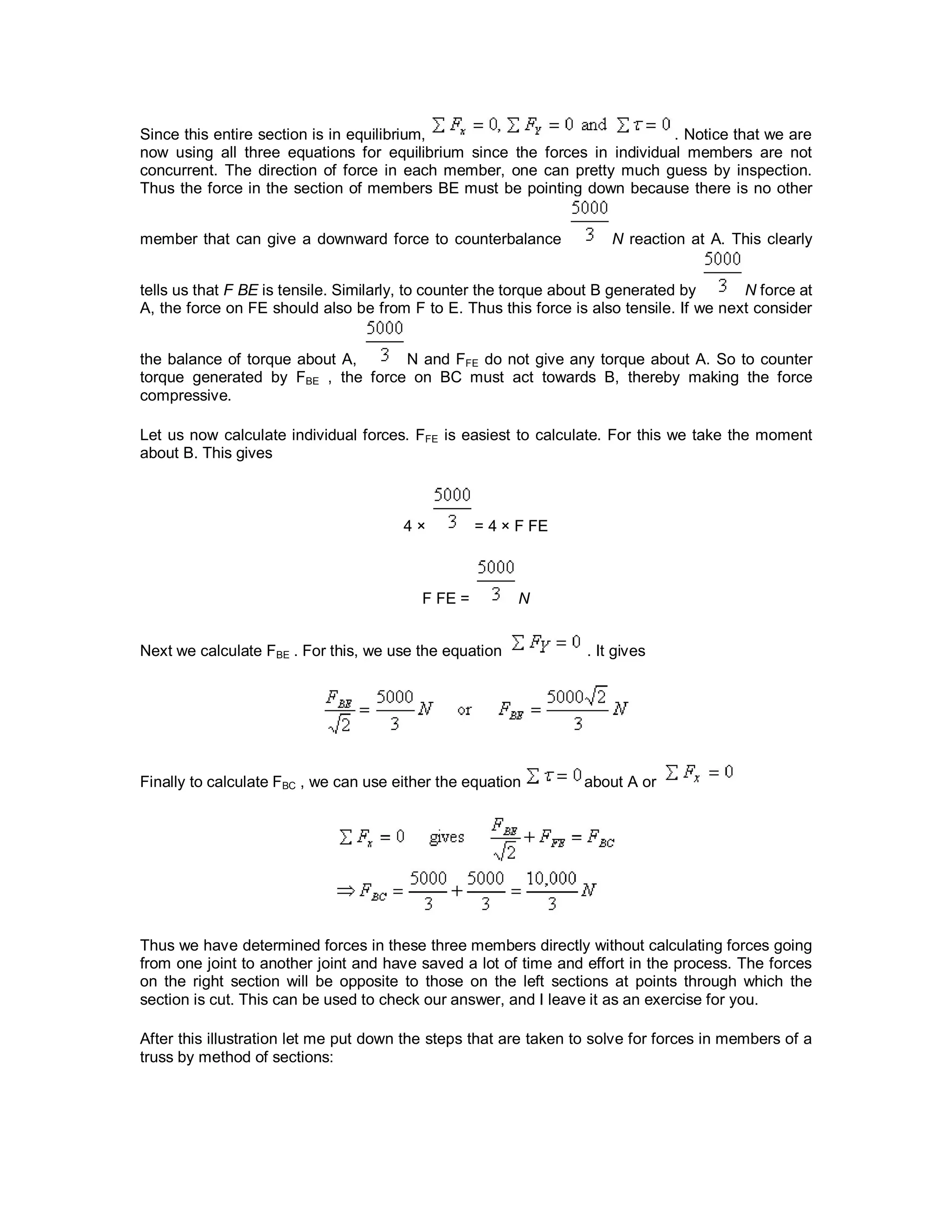 Since this entire section is in equilibrium, . Notice that we are
now using all three equations for equilibrium since the forces in individual members are not
concurrent. The direction of force in each member, one can pretty much guess by inspection.
Thus the force in the section of members BE must be pointing down because there is no other
member that can give a downward force to counterbalance N reaction at A. This clearly
tells us that F BE is tensile. Similarly, to counter the torque about B generated by N force at
A, the force on FE should also be from F to E. Thus this force is also tensile. If we next consider
the balance of torque about A, N and FFE do not give any torque about A. So to counter
torque generated by FBE , the force on BC must act towards B, thereby making the force
compressive.
Let us now calculate individual forces. FFE is easiest to calculate. For this we take the moment
about B. This gives
4 × = 4 × F FE
F FE = N
Next we calculate FBE . For this, we use the equation . It gives
Finally to calculate FBC , we can use either the equation about A or
Thus we have determined forces in these three members directly without calculating forces going
from one joint to another joint and have saved a lot of time and effort in the process. The forces
on the right section will be opposite to those on the left sections at points through which the
section is cut. This can be used to check our answer, and I leave it as an exercise for you.
After this illustration let me put down the steps that are taken to solve for forces in members of a
truss by method of sections:
 