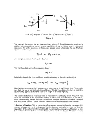 The free-body diagrams of the two bars are shown in figure 3. To get three more equations, in
addition to the three above, we can consider equilibrium of any of the two bars. In the present
case, doing this for the bar pinned at B appears to be easy so we will consider that bar. The force
equations for this bar give
And taking torque about B , taking N1 = 0 , gives
This then leads to (from the force equation above)
Substituting these in the three equilibrium equations obtained for the entire system gives
Looking at the answers carefully reveals that all we are doing by applying the force F is to make
sure that the bar at pin-joint A is in equilibrium. This bar then keeps the bar at joint B in
equilibrium by applying on it a force equal to its weight at its centre of gravity.
The question that arises is if we have many of these bars in a folding toy shown in figure 1, how
would we calculate F ? This is where the method of virtual work, to be developed in this lecture,
would come in handy. We will solve this problem later using the method of virtual work. So let us
now describe the method. First we introduce the terminology to be employed in this method.
1. Degrees of freedom: This is the number of parameters required to describe the system. For
example a free particle has three degrees of freedom because we require x, y , and z to describe
its position. On the other hand if it is restricted to move in a plane, its degrees of freedom an only
two. In the mechanism that we considered above, there is only one degree of freedom because
 