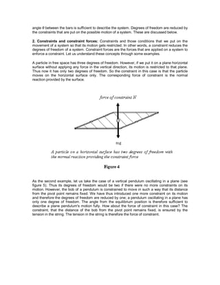 angle θ between the bars is sufficient to describe the system. Degrees of freedom are reduced by
the constraints that are put on the possible motion of a system. These are discussed below.
2. Constraints and constraint forces: Constraints and those conditions that we put on the
movement of a system so that its motion gets restricted. In other words, a constraint reduces the
degrees of freedom of a system. Constraint forces are the forces that are applied on a system to
enforce a constraint. Let us understand these concepts through some examples.
A particle in free space has three degrees of freedom. However, if we put it on a plane horizontal
surface without applying any force in the vertical direction, its motion is restricted to that plane.
Thus now it has only two degrees of freedom. So the constraint in this case is that the particle
moves on the horizontal surface only. The corresponding force of constraint is the normal
reaction provided by the surface.
As the second example, let us take the case of a vertical pendulum oscillating in a plane (see
figure 5). Thus its degrees of freedom would be two if there were no more constraints on its
motion. However, the bob of a pendulum is constrained to move in such a way that its distance
from the pivot point remains fixed. We have thus introduced one more constraint on its motion
and therefore the degrees of freedom are reduced by one; a pendulum oscillating in a plane has
only one degree of freedom. The angle from the equilibrium position is therefore sufficient to
describe a plane pendulum's motion fully. How about the force of constraint in this case? The
constraint, that the distance of the bob from the pivot point remains fixed, is ensured by the
tension in the string. The tension in the string is therefore the force of constraint.
 