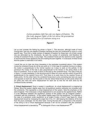 Let us now consider the folding toy shown in figure 1. This structure, although made of many
moving bars, has only one degree of freedom because the bars are constrained to move in a very
specific way. Thus from a large number of degrees of freedom for these bars, all of them except
one are eliminated by the constraints. As such the number of constraints, and therefore the
number of constraint forces, is very large. The constraint forces are the reactions at the supports
A and B and the forces applied by the pins holding the bars together. It is because of these forces
that the system is restricted in its motion.
I would like you to note one thing interesting in the examples considered above: if the system
moves the constraint forces do not do any work on it. In the case of a particle moving on a plane,
the motion is perpendicular to the normal reaction so it does no work on the particle. In the
pendulum the motion of the bob is also perpendicular to the tension in the string which is the
force of constraint. Thus no work is done on the bob by the constraint force. The case of the toy
in figure 1 is quite interesting. In the structure point A does not move and the motion of point B is
perpendicular to the reaction force at B. Thus there is no work done by the reaction forces at
these points. On the other hand, the constraint forces due to pins connecting two bars are equal
and opposite on each bar. But the points on the bar where these forces act (the points where the
pin joints are) have the same displacement for each bar so that the net work done by the
constraint forces vanishes.
3. Virtual displacement: Given a system in equilibrium, its virtual displacement is imagined as
follows: Move the system slightly away from its equilibrium position arbitrarily but consistent with
the constraints. This represents a virtual displacement of the system. Note the emphasis on the
word imagined. This is because a virtual displacement is not caused by the applied forces. Rather
it is the difference between the equilibrium position of the system and an imagined position -
consistent with the constraints - of the system slightly away from the equilibrium. For example in
the case of a pendulum under equilibrium at an angle θ under a force P (see figure 6), virtual
displacement would be increasing the angle from θ to ( θ + Δθ) keeping the distance of the bob
from the pivot unchanged. On the other hand, moving the bob with a component in the direction
of the string is not a virtual displacement because it will not be consistent with the constraint.
Virtual displacement is denoted by to distinguish it from a real displacement .
 