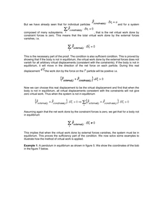 But we have already seen that for individual particles and for a system
composed of many subsystems , that is the net virtual work done by
constraint forces is zero. This means that the total virtual work done by the external forces
vanishes, i.e.
This is the necessary part of the proof. The condition is also sufficient condition. This is proved by
showing that if the body is not in equilibrium, the virtual work done by the external forces does not
vanish for all arbitrary virtual displacements (consistent with the constraints). If the body is not in
equilibrium, it will move in the direction of the net force on each particle. During this real
displacement the work don by the force on the ith
particle will be positive i.e.
Now we can choose this real displacement to be the virtual displacement and find that when the
body is not in equilibrium, all virtual displacements consistent with the constraints will not give
zero virtual work. Thus when the system is not in equilibrium
Assuming again that the net work done by the constraint forces is zero, we get that for a body not
in equilibrium
This implies that when the virtual work done by external forces vanishes, the system must be in
equilibrium. This proves the sufficiency part of the condition. We now solve some examples to
illustrate how the method of virtual work is applied.
Example 1: A pendulum in equilibrium as shown in figure 5. We show the coordinates of the bob
in the figure 7 below.
 