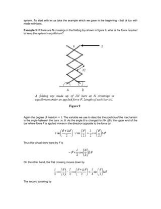 system. To start with let us take the example which we gave in the beginning - that of toy with
made with bars.
Example 3: If there are N crossings in the folding toy shown in figure 9, what is the force required
to keep the system in equilibrium?
Again the degree of freedom = 1. The variable we use to describe the position of the mechanism
is the angle between the bars i.e. θ. As the angle θ is changed to (θ+ Δθ), the upper end of the
bar where force F is applied moves in the direction opposite to the force by
Thus the virtual work done by F is
On the other hand, the first crossing moves down by
The second crossing by
 