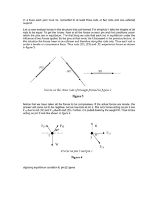in a truss each joint must be connected to at least three rods or two rods and one external
support.
Let us now analyze forces in the structure that just formed. For simplicity I take the lengths of all
rods to be equal. To get the forces I look at all the forces on each pin and find conditions under
which the pins are in equilibrium. The first thing we note that each rod in equilibrium under the
influence of two forces applied by the pins at their ends. As I discussed in the previous lecture, in
this situation the forces have to be collinear and therefore along the rods only. Thus each rod is
under a tensile or compressive force. Thus rods (12), (23) and (13) experience forces as shown
in figure 3.
Notice that we have taken all the forces to be compressive. If the actual forces are tensile, the
answer will come out to be negative. Let us now look at pin 2. The only forces acting on pin 2 are
F12 due to rod (12) and F23 due to rod (23). Further, it is pulled down by the weight W. Thus forces
acting on pin 2 look like shown in figure 4.
Applying equilibrium condition to pin (2) gives
 