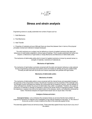 Stress and strain analysis
Engineering science is usually subdivided into number of topics such as
1. Solid Mechanics
2. Fluid Mechanics
3. Heat Transfer
4. Properties of materials and soon Although there are close links between them in terms of the physical
principles involved and methods of analysis employed.
The solid mechanics as a subject may be defined as a branch of applied mechanics that deals with
behaviours of solid bodies subjected to various types of loadings. This is usually subdivided into further two
streams i.e Mechanics of rigid bodies or simply Mechanics and Mechanics of deformable solids.
The mechanics of deformable solids which is branch of applied mechanics is known by several names i.e.
strength of materials, mechanics of materials etc.
Mechanics of rigid bodies:
The mechanics of rigid bodies is primarily concerned with the static and dynamic behaviour under external
forces of engineering components and systems which are treated as infinitely strong and undeformable
Primarily we deal here with the forces and motions associated with particles and rigid bodies.
Mechanics of deformable solids :
Mechanics of solids:
The mechanics of deformable solids is more concerned with the internal forces and associated changes in
the geometry of the components involved. Of particular importance are the properties of the materials used,
the strength of which will determine whether the components fail by breaking in service, and the stiffness of
which will determine whether the amount of deformation they suffer is acceptable. Therefore, the subject of
mechanics of materials or strength of materials is central to the whole activity of engineering design. Usually
the objectives in analysis here will be the determination of the stresses, strains, and deflections produced by
loads. Theoretical analyses and experimental results have an equal roles in this field.
Analysis of stress and strain :
Concept of stress : Let us introduce the concept of stress as we know that the main problem of
engineering mechanics of material is the investigation of the internal resistance of the body, i.e. the nature of
forces set up within a body to balance the effect of the externally applied forces.
The externally applied forces are termed as loads. These externally applied forces may be due to any one of
the reason.
 