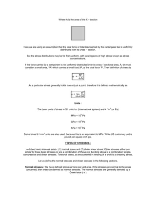 Where A is the area of the X – section
Here we are using an assumption that the total force or total load carried by the rectangular bar is uniformly
distributed over its cross – section.
But the stress distributions may be for from uniform, with local regions of high stress known as stress
concentrations.
If the force carried by a component is not uniformly distributed over its cross – sectional area, A, we must
consider a small area, ‘A' which carries a small load P, of the total force ‘P', Then definition of stress is
As a particular stress generally holds true only at a point, therefore it is defined mathematically as
Units :
The basic units of stress in S.I units i.e. (International system) are N / m2
(or Pa)
MPa = 106
Pa
GPa = 109
Pa
KPa = 103
Pa
Some times N / mm2
units are also used, because this is an equivalent to MPa. While US customary unit is
pound per square inch psi.
TYPES OF STRESSES :
only two basic stresses exists : (1) normal stress and (2) shear shear stress. Other stresses either are
similar to these basic stresses or are a combination of these e.g. bending stress is a combination tensile,
compressive and shear stresses. Torsional stress, as encountered in twisting of a shaft is a shearing stress.
Let us define the normal stresses and shear stresses in the following sections.
Normal stresses : We have defined stress as force per unit area. If the stresses are normal to the areas
concerned, then these are termed as normal stresses. The normal stresses are generally denoted by a
Greek letter (  )
 