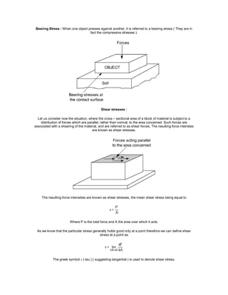 Bearing Stress : When one object presses against another, it is referred to a bearing stress ( They are in
fact the compressive stresses ).
Shear stresses :
Let us consider now the situation, where the cross – sectional area of a block of material is subject to a
distribution of forces which are parallel, rather than normal, to the area concerned. Such forces are
associated with a shearing of the material, and are referred to as shear forces. The resulting force interistes
are known as shear stresses.
The resulting force intensities are known as shear stresses, the mean shear stress being equal to
Where P is the total force and A the area over which it acts.
As we know that the particular stress generally holds good only at a point therefore we can define shear
stress at a point as
The greek symbol  ( tau ) ( suggesting tangential ) is used to denote shear stress.
 