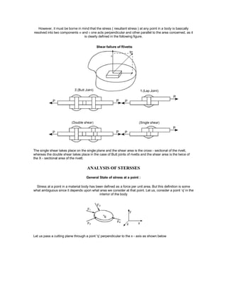 However, it must be borne in mind that the stress ( resultant stress ) at any point in a body is basically
resolved into two components  and  one acts perpendicular and other parallel to the area concerned, as it
is clearly defined in the following figure.
The single shear takes place on the single plane and the shear area is the cross - sectional of the rivett,
whereas the double shear takes place in the case of Butt joints of rivetts and the shear area is the twice of
the X - sectional area of the rivett.
ANALYSIS OF STERSSES
General State of stress at a point :
Stress at a point in a material body has been defined as a force per unit area. But this definition is some
what ambiguous since it depends upon what area we consider at that point. Let us, consider a point ‘q' in the
interior of the body
Let us pass a cutting plane through a pont 'q' perpendicular to the x - axis as shown below
 