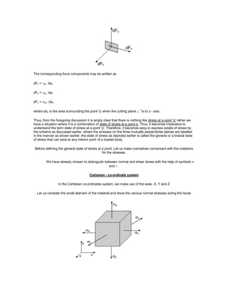 The corresponding force components may be written as
dFx = zx. daz
dFy = zy. daz
dFz = zz. daz
where daz is the area surrounding the point 'q' when the cutting plane 
r
is to z - axis.
Thus, from the foregoing discussion it is amply clear that there is nothing like stress at a point 'q' rather we
have a situation where it is a combination of state of stress at a point q. Thus, it becomes imperative to
understand the term state of stress at a point 'q'. Therefore, it becomes easy to express astate of stress by
the scheme as discussed earlier, where the stresses on the three mutually perpendiclar planes are labelled
in the manner as shown earlier. the state of stress as depicted earlier is called the general or a triaxial state
of stress that can exist at any interior point of a loaded body.
Before defining the general state of stress at a point. Let us make overselves conversant with the notations
for the stresses.
We have already chosen to distinguish between normal and shear stress with the help of symbols 
and  .
Cartesian - co-ordinate system
In the Cartesian co-ordinates system, we make use of the axes, X, Y and Z
Let us consider the small element of the material and show the various normal stresses acting the faces
 