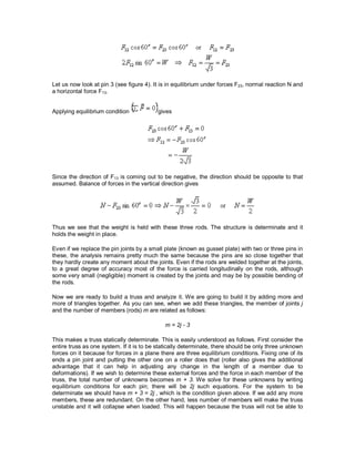 Let us now look at pin 3 (see figure 4). It is in equilibrium under forces F23, normal reaction N and
a horizontal force F13.
Applying equilibrium condition gives
Since the direction of F13 is coming out to be negative, the direction should be opposite to that
assumed. Balance of forces in the vertical direction gives
Thus we see that the weight is held with these three rods. The structure is determinate and it
holds the weight in place.
Even if we replace the pin joints by a small plate (known as gusset plate) with two or three pins in
these, the analysis remains pretty much the same because the pins are so close together that
they hardly create any moment about the joints. Even if the rods are welded together at the joints,
to a great degree of accuracy most of the force is carried longitudinally on the rods, although
some very small (negligible) moment is created by the joints and may be by possible bending of
the rods.
Now we are ready to build a truss and analyze it. We are going to build it by adding more and
more of triangles together. As you can see, when we add these triangles, the member of joints j
and the number of members (rods) m are related as follows:
m = 2j - 3
This makes a truss statically determinate. This is easily understood as follows. First consider the
entire truss as one system. If it is to be statically determinate, there should be only three unknown
forces on it because for forces in a plane there are three equilibrium conditions. Fixing one of its
ends a pin joint and putting the other one on a roller does that (roller also gives the additional
advantage that it can help in adjusting any change in the length of a member due to
deformations). If we wish to determine these external forces and the force in each member of the
truss, the total number of unknowns becomes m + 3. We solve for these unknowns by writing
equilibrium conditions for each pin; there will be 2j such equations. For the system to be
determinate we should have m + 3 = 2j , which is the condition given above. If we add any more
members, these are redundant. On the other hand, less number of members will make the truss
unstable and it will collapse when loaded. This will happen because the truss will not be able to
 