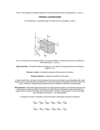 Thus, in the Cartesian co-ordinates system the normal stresses have been represented by x, yand z.
Cylindrical - co-ordinate system
In the Cylindrical - co-ordinate system we make use of co-ordinates r,  and Z.
Thus, in the Cylindrical co-ordinates system, the normal stresses i.e components acting over a element is
being denoted by r, and z.
Sign convention : The tensile forces are termed as ( +ve ) while the compressive forces are termed as
negative ( -ve ).
First sub – script : it indicates the direction of the normal to the surface.
Second subscript : it indicates the direction of the stress.
It may be noted that in the case of normal stresses the double script notation may be dispensed with as the
direction of the normal stress and the direction of normal to the surface of the element on which it acts is the
same. Therefore, a single subscript notation as used is sufficient to define the normal stresses.
Shear Stresses : With shear stress components, the single subscript notation is not practical, because such
stresses are in direction parallel to the surfaces on which they act. We therefore have two directions to
specify, that of normal to the surface and the stress itself. To do this, we stress itself. To do this, we attach
two subscripts to the symbol ' ' , for shear stresses.
In cartesian and polar co-ordinates, we have the stress components as shown in the figures.
xy , yx , yz , zy , zx , xz
r , r , z , z ,zr , rz
 