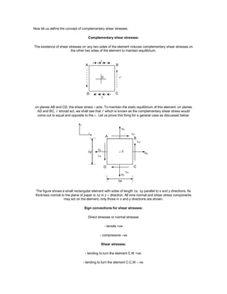 Now let us define the concept of complementary shear stresses.
Complementary shear stresses:
The existence of shear stresses on any two sides of the element induces complementary shear stresses on
the other two sides of the element to maintain equilibrium.
on planes AB and CD, the shear stress  acts. To maintain the static equilibrium of this element, on planes
AD and BC, ' should act, we shall see that ' which is known as the complementary shear stress would
come out to equal and opposite to the. Let us prove this thing for a general case as discussed below:
The figure shows a small rectangular element with sides of length x, y parallel to x and y directions. Its
thickness normal to the plane of paper is z in z – direction. All nine normal and shear stress components
may act on the element, only those in x and y directions are shown.
Sign convections for shear stresses:
Direct stresses or normal stresses
- tensile +ve
- compressive –ve
Shear stresses:
- tending to turn the element C.W +ve.
- tending to turn the element C.C.W – ve.
 