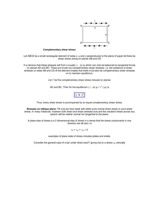 Complementary shear stress:
Let ABCD be a small rectangular element of sides x, y and z perpendicular to the plane of paper let there be
shear stress acting on planes AB and CD
It is obvious that these stresses will from a couple (  . xz )y which can only be balanced by tangential forces
on planes AD and BC. These are known as complementary shear stresses. i.e. the existence of shear
stresses on sides AB and CD of the element implies that there must also be complementary shear stresses
on to maintain equilibrium.
Let ' be the complementary shear stress induced on planes
AD and BC. Then for the equilibrium ( . xz )y = ' ( yz )x
 = '
Thus, every shear stress is accompanied by an equal complementary shear stress.
Stresses on oblique plane: Till now we have dealt with either pure normal direct stress or pure shear
stress. In many instances, however both direct and shear stresses acts and the resultant stress across any
section will be neither normal nor tangential to the plane.
A plane stse of stress is a 2 dimensional stae of stress in a sense that the stress components in one
direction are all zero i.e
z = yz = zx = 0
examples of plane state of stress includes plates and shells.
Consider the general case of a bar under direct load F giving rise to a stress y vertically
 