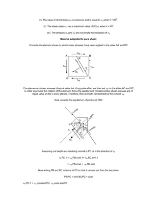 (i) The value of direct stress  is maximum and is equal to y when  = 900
.
(ii) The shear stress  has a maximum value of 0.5 y when  = 450
(iii) The stresses  and  are not simply the resolution of y
Material subjected to pure shear:
Consider the element shown to which shear stresses have been applied to the sides AB and DC
Complementary shear stresses of equal value but of opposite effect are then set up on the sides AD and BC
in order to prevent the rotation of the element. Since the applied and complementary shear stresses are of
equal value on the x and y planes. Therefore, they are both represented by the symbol xy.
Now consider the equilibrium of portion of PBC
Assuming unit depth and resolving normal to PC or in the direction of 
.PC.1 =xy.PB.cos.1+xy.BC.sin.1
= xy.PB.cos + xy.BC.sin
Now writing PB and BC in terms of PC so that it cancels out from the two sides
PB/PC = sin BC/PC = cos
.PC.1 = xy.cossinPC+ xy.cos.sinPC
 