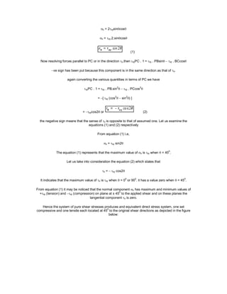  = 2xysincos
 = xy.2.sincos
(1)
Now resolving forces parallel to PC or in the direction .then xyPC . 1 =xy . PBsin xy . BCcos
ve sign has been put because this component is in the same direction as that of .
again converting the various quantities in terms of PC we have
xyPC . 1 =xy . PB.sin
2
 xy . PCcos
2

= [xy (cos
2
 sin
2
) ]
= xycos2or (2)
the negative sign means that the sense of  is opposite to that of assumed one. Let us examine the
equations (1) and (2) respectively
From equation (1) i.e,
 = xy sin2
The equation (1) represents that the maximum value of  isxy when  = 45
0
.
Let us take into consideration the equation (2) which states that
 =xy cos2
It indicates that the maximum value of  isxy when  = 0
0
or 90
0
. it has a value zero when  = 45
0
.
From equation (1) it may be noticed that the normal component  has maximum and minimum values of
+xy (tension) and xy (compression) on plane at ± 45
0
to the applied shear and on these planes the
tangential component  is zero.
Hence the system of pure shear stresses produces and equivalent direct stress system, one set
compressive and one tensile each located at 450
to the original shear directions as depicted in the figure
below:
 
