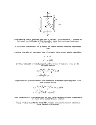 As per the double subscript notation the shear stress on the face BC should be notified as yx , however, we
have already seen that for a pair of shear stresses there is a set of complementary shear stresses
generated such that yx = xy
By looking at this state of stress, it may be observed that this state of stress is combination of two different
cases:
(i) Material subjected to pure stae of stress shear. In this case the various formulas deserved are as follows
 = yx sin2
 = yx cos 2
(ii) Material subjected to two mutually perpendicular direct stresses. In this case the various formula's
derived are as follows.
To get the required equations for the case under consideration,let us add the respective equations for the
above two cases such that
These are the equilibrium equations for stresses at a point. They do not depend on material proportions and
are equally valid for elastic and inelastic behaviour
This eqn gives two values of 2 that differ by 180
0
.Hence the planes on which maximum and minimum
normal stresses occurate 90
0
apart.
 