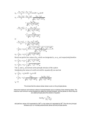 This shows that the values oshear stress is zero on the principal planes.
Hence the maximum and minimum values of normal stresses occur on planes of zero shearing stress. The
maximum and minimum normal stresses are called the principal stresses, and the planes on which they act
are called principal plane the solution of equation
will yield two values of 2 separated by 1800
i.e. two values of  separated by 900
.Thus the two principal
stresses occur on mutually perpendicular planes termed principal planes.
 