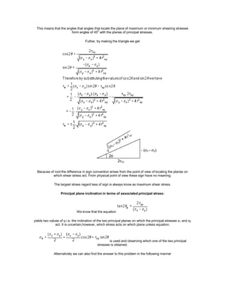 This means that the angles that angles that locate the plane of maximum or minimum shearing stresses
form angles of 45
0
with the planes of principal stresses.
Futher, by making the triangle we get
Because of root the difference in sign convention arises from the point of view of locating the planes on
which shear stress act. From physical point of view these sign have no meaning.
The largest stress regard less of sign is always know as maximum shear stress.
Principal plane inclination in terms of associated principal stress:
We know that the equation
yields two values of q i.e. the inclination of the two principal planes on which the principal stresses s1 and s2
act. It is uncertain,however, which stress acts on which plane unless equation.
is used and observing which one of the two principal
stresses is obtained.
Alternatively we can also find the answer to this problem in the following manner
 