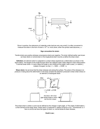Since in practice, the extensions of materials under load are very very small, it is often convenient to
measure the strain in the form of strain x 10-6
i.e. micro strain, when the symbol used becomes .
Sign convention for strain:
Tensile strains are positive whereas compressive strains are negative. The strain defined earlier was known
as linear strain or normal strain or the longitudinal strain now let us define the shear strain.
Definition: An element which is subjected to a shear stress experiences a deformation as shown in the
figure below. The tangent of the angle through which two adjacent sides rotate relative to their initial position
is termed shear strain. In many cases the angle is very small and the angle it self is used, ( in radians ),
instead of tangent, so that  =  AOB -  A'OB' =
Shear strain: As we know that the shear stresses acts along the surface. The action of the stresses is to
produce or being about the deformation in the body consider the distortion produced b shear sheer stress on
an element or rectangular block
This shear strain or slide is and can be defined as the change in right angle. or The angle of deformation 
is then termed as the shear strain. Shear strain is measured in radians & hence is non – dimensional i.e. it
has no unit.So we have two types of strain i.e. normal stress & shear stresses.
Hook's Law :
 