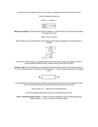 A material is said to be elastic if it returns to its original, unloaded dimensions when load is removed.
Hook's law therefore states that
Stress ( )  strain( )
Modulus of elasticity : Within the elastic limits of materials i.e. within the limits in which Hook's law applies,
it has been shown that
Stress / strain = constant
This constant is given by the symbol E and is termed as the modulus of elasticity or Young's modulus of
elasticity
Thus
The value of Young's modulus E is generally assumed to be the same in tension or compression and for
most engineering material has high, numerical value of the order of 200 GPa
Poisson's ratio: If a bar is subjected to a longitudinal stress there will be a strain in this direction equal to
E . There will also be a strain in all directions at right angles to  . The final shape being shown by the dotted
lines.
It has been observed that for an elastic materials, the lateral strain is proportional to the longitudinal strain.
The ratio of the lateral strain to longitudinal strain is known as the poison's ratio .
Poison's ratio ( ) =  lateral strain / longitudinal strain
For most engineering materials the value of  his between 0.25 and 0.33.
Three – dimensional state of strain : Consider an element subjected to three mutually perpendicular
tensile stresses x , yand z as shown in the figure below.
 