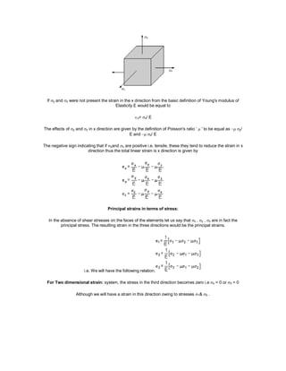 If y and z were not present the strain in the x direction from the basic definition of Young's modulus of
Elasticity E would be equal to
x= x/ E
The effects of y and z in x direction are given by the definition of Poisson's ratio ‘  ' to be equal as y/
E and z/ E
The negative sign indicating that if yand z are positive i.e. tensile, these they tend to reduce the strain in x
direction thus the total linear strain is x direction is given by
Principal strains in terms of stress:
In the absence of shear stresses on the faces of the elements let us say that x , y , z are in fact the
principal stress. The resulting strain in the three directions would be the principal strains.
i.e. We will have the following relation.
For Two dimensional strain: system, the stress in the third direction becomes zero i.e z = 0 or 3 = 0
Although we will have a strain in this direction owing to stresses 1& 2 .
 