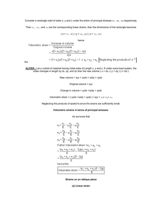 Consider a rectangle solid of sides x, y and z under the action of principal stresses 1 , 2 , 3 respectively.
Then 1 , 2 , and 3 are the corresponding linear strains, than the dimensions of the rectangle becomes
( x + 1 . x ); ( y + 2 . y ); ( z + 3 . z )
hence
the
ALITER : Let a cuboid of material having initial sides of Length x, y and z. If under some load system, the
sides changes in length by dx, dy, and dz then the new volume ( x + dx ) ( y + dy ) ( z +dz )
New volume = xyz + yzdx + xzdy + xydz
Original volume = xyz
Change in volume = yzdx +xzdy + xydz
Volumetric strain = ( yzdx +xzdy + xydz ) / xyz = x+ y+ z
Neglecting the products of epsilon's since the strains are sufficiently small.
Volumetric strains in terms of principal stresses:
As we know that
Strains on an oblique plane
(a) Linear strain
 