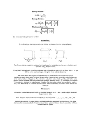 Let us now define the plane strain condition
Plane Strain :
In xy plane three strain components may exist as can be seen from the following figures:
Therefore, a strain at any point in body can be characterized by two axial strains i.e x in x direction, y in y
- direction and xy the shear strain.
In the case of normal strains subscripts have been used to indicate the direction of the strain, and x , y are
defined as the relative changes in length in the co-ordinate directions.
With shear strains, the single subscript notation is not practical, because such strains involves
displacements and length which are not in same direction.The symbol and subscript xy used for the shear
strain referred to the x and y planes. The order of the subscript is unimportant. xy and yx refer to the same
physical quantity. However, the sign convention is important.The shear strain xy is considered to be positive
if it represents a decrease the angle between the sides of an element of material lying parallel the positive x
and y axes. Alternatively we can think of positive shear strains produced by the positive shear stresses and
viceversa.
Plane strain :
An element of material subjected only to the strains as shown in Fig. 1, 2, and 3 respectively is termed as
the plane strain state.
Thus, the plane strain condition is defined only by the componentsx ,y , xy :z = 0;xz= 0; yz= 0
It should be noted that the plane stress is not the stress system associated with plane strain. The plane
strain condition is associated with three dimensional stress system and plane stress is associated with three
dimensional strain system.
 