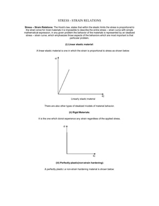 STRESS - STRAIN RELATIONS
Stress – Strain Relations: The Hook's law, states that within the elastic limits the stress is proportional to
the strain since for most materials it is impossible to describe the entire stress – strain curve with simple
mathematical expression, in any given problem the behavior of the materials is represented by an idealized
stress – strain curve, which emphasizes those aspects of the behaviors which are most important is that
particular problem.
(i) Linear elastic material:
A linear elastic material is one in which the strain is proportional to stress as shown below:
There are also other types of idealized models of material behavior.
(ii) Rigid Materials:
It is the one which donot experience any strain regardless of the applied stress.
(iii) Perfectly plastic(non-strain hardening):
A perfectly plastic i.e non-strain hardening material is shown below:
 