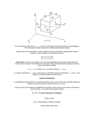 So if we take the xy plane then x , y , xy will be the only stress components acting on the parrallepiped.
This combination of stress components is called the plane stress situation
A plane stress may be defined as a stress condition in which all components associated with a given
direction ( i.e the z direction in this example ) are zero
Plane strain: If we focus our attention on a body whose particles all lie in the same plane and which
deforms only in this plane. This deforms only in this plane. This type of deformation is called as the plane
strain, so for such a situation.
z= zx = zy = 0 and the non – zero terms would be x, y & xy
i.e. if strain components x, y and xy and angle  are specified, the strain components x', y' and xy' with
respect to some other axes can be determined.
ELASTIC CONSTANTS
In considering the elastic behavior of an isotropic materials under, normal, shear and hydrostatic loading, we
introduce a total of four elastic constants namely E, G, K, and  .
It turns out that not all of these are independent to the others. In fact, given any two of them, the other two
can be foundout . Let us define these elastic constants
(i) E = Young's Modulus of Rigidity
= Stress / strain
(ii) G = Shear Modulus or Modulus of rigidity
= Shear stress / Shear strain
 