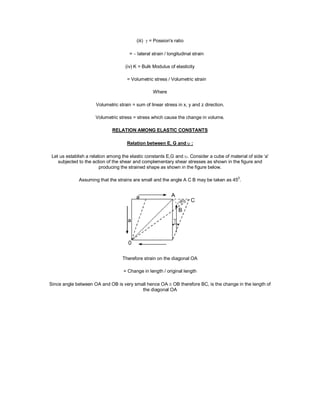 (iii)  = Possion's ratio
=  lateral strain / longitudinal strain
(iv) K = Bulk Modulus of elasticity
= Volumetric stress / Volumetric strain
Where
Volumetric strain = sum of linear stress in x, y and z direction.
Volumetric stress = stress which cause the change in volume.
RELATION AMONG ELASTIC CONSTANTS
Relation between E, G and  :
Let us establish a relation among the elastic constants E,G and . Consider a cube of material of side ‘a'
subjected to the action of the shear and complementary shear stresses as shown in the figure and
producing the strained shape as shown in the figure below.
Assuming that the strains are small and the angle A C B may be taken as 45
0
.
Therefore strain on the diagonal OA
= Change in length / original length
Since angle between OA and OB is very small hence OA  OB therefore BC, is the change in the length of
the diagonal OA
 