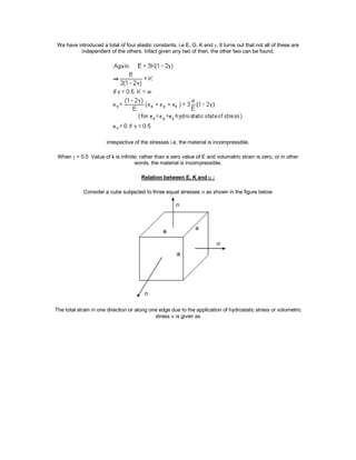 We have introduced a total of four elastic constants, i.e E, G, K and . It turns out that not all of these are
independent of the others. Infact given any two of then, the other two can be found.
irrespective of the stresses i.e, the material is incompressible.
When  = 0.5 Value of k is infinite, rather than a zero value of E and volumetric strain is zero, or in other
words, the material is incompressible.
Relation between E, K and  :
Consider a cube subjected to three equal stresses  as shown in the figure below
The total strain in one direction or along one edge due to the application of hydrostatic stress or volumetric
stress  is given as
 