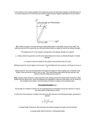 In this method a line is drawn parallel to the straight line portion of initial stress diagram by off setting this by
an amount equal to 0.2% of the strain as shown as below and this happens especially for the low carbon
steel.
(E) A further increase in the load will cause marked deformation in the whole volume of the metal. The
maximum load which the specimen can with stand without failure is called the load at the ultimate strength.
The highest point ‘E' of the diagram corresponds to the ultimate strength of a material.
u = Stress which the specimen can with stand without failure & is known as Ultimate Strength or Tensile
Strength.
u is equal to load at E divided by the original cross-sectional area of the bar.
(F) Beyond point E, the bar begins to forms neck. The load falling from the maximum until fracture occurs at
F.
[ Beyond point E, the cross-sectional area of the specimen begins to reduce rapidly over a relatively small
length of bar and the bar is said to form a neck. This necking takes place whilst the load reduces, and
fracture of the bar finally occurs at point F ]
Note: Owing to large reduction in area produced by the necking process the actual stress at fracture is often
greater than the above value. Since the designers are interested in maximum loads which can be carried by
the complete cross section, hence the stress at fracture is seldom of any practical value.
Percentage Elongation: ' ':
The ductility of a material in tension can be characterized by its elongation and by the reduction in area at
the cross section where fracture occurs.
It is the ratio of the extension in length of the specimen after fracture to its initial gauge length, expressed in
percent.
lI = gauge length of specimen after fracture(or the distance between the gage marks at fracture)
lg= gauge length before fracture(i.e. initial gauge length)
 