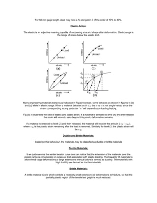 For 50 mm gage length, steel may here a % elongation  of the order of 10% to 40%.
Elastic Action:
The elastic is an adjective meaning capable of recovering size and shape after deformation. Elastic range is
the range of stress below the elastic limit.
Many engineering materials behave as indicated in Fig(a) however, some behaves as shown in figures in (b)
and (c) while in elastic range. When a material behaves as in (c), the vs is not single valued since the
strain corresponding to any particular ‘  ' will depend upon loading history.
Fig (d): It illustrates the idea of elastic and plastic strain. If a material is stressed to level (1) and then relased
the strain will return to zero beyond this plastic deformation remains.
If a material is stressed to level (2) and then released, the material will recover the amount (2 2p ),
where 2p is the plastic strain remaining after the load is removed. Similarly for level (3) the plastic strain will
be3p.
Ductile and Brittle Materials:
Based on this behaviour, the materials may be classified as ductile or brittle materials
Ductile Materials:
It we just examine the earlier tension curve one can notice that the extension of the materials over the
plastic range is considerably in excess of that associated with elastic loading. The Capacity of materials to
allow these large deformations or large extensions without failure is termed as ductility. The materials with
high ductility are termed as ductile materials.
Brittle Materials:
A brittle material is one which exhibits a relatively small extensions or deformations to fracture, so that the
partially plastic region of the tensile test graph is much reduced.
 