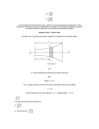 i.e. the axial force Pxand area of the cross – section Ax must be expressed as functions of x. If the
expressions for Pxand Ax are not too complicated, the integral can be evaluated analytically, otherwise
Numerical methods or techniques can be used to evaluate these integrals.
stresses in Non – Uniform bars
Consider a bar of varying cross section subjected to a tensile force P as shown below.
Let
a = cross sectional area of the bar at a chosen section XX
then
Stress  = p / a
If E = Young's modulus of bar then the strain at the section XX can be calculated
 =  / E
Then the extension of the short element  x. = .original length =  / E. x
 