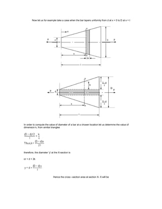 Now let us for example take a case when the bar tapers uniformly from d at x = 0 to D at x = l
In order to compute the value of diameter of a bar at a chosen location let us determine the value of
dimension k, from similar triangles
therefore, the diameter 'y' at the X-section is
or = d + 2k
Hence the cross –section area at section X- X will be
 