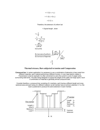 = 1 / 2( r1 + r2 )
= 1 / 2( r1 +2 r2 )
= 3 / 2 .r1
Therefore, the extension of uniform bar
= Orginal length . strain
Thermal stresses, Bars subjected to tension and Compression
Compound bar: In certain application it is necessary to use a combination of elements or bars made from
different materials, each material performing a different function. In over head electric cables or
Transmission Lines for example it is often convenient to carry the current in a set of copper wires
surrounding steel wires. The later being designed to support the weight of the cable over large spans. Such
a combination of materials is generally termed compound bars.
Consider therefore, a compound bar consisting of n members, each having a different length and cross
sectional area and each being of a different material. Let all member have a common extension ‘x' i.e. the
load is positioned to produce the same extension in each member.
 