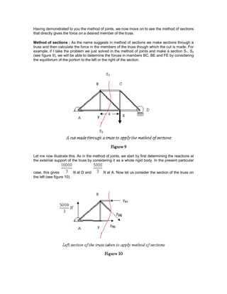 Having demonstrated to you the method of joints, we now move on to see the method of sections
that directly gives the force on a desired member of the truss.
Method of sections : As the name suggests in method of sections we make sections through a
truss and then calculate the force in the members of the truss though which the cut is made. For
example, if I take the problem we just solved in the method of joints and make a section S1, S2
(see figure 9), we will be able to determine the forces in members BC, BE and FE by considering
the equilibrium of the portion to the left or the right of the section.
Let me now illustrate this. As in the method of joints, we start by first determining the reactions at
the external support of the truss by considering it as a whole rigid body. In the present particular
case, this gives N at D and N at A. Now let us consider the section of the truss on
the left (see figure 10).
 