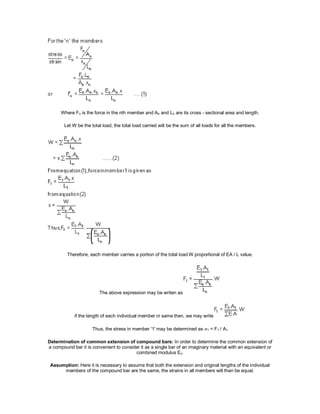 Where Fn is the force in the nth member and An and Ln are its cross - sectional area and length.
Let W be the total load, the total load carried will be the sum of all loads for all the members.
Therefore, each member carries a portion of the total load W proportional of EA / L value.
The above expression may be writen as
if the length of each individual member in same then, we may write
Thus, the stress in member '1' may be determined as 1 = F1 / A1
Determination of common extension of compound bars: In order to determine the common extension of
a compound bar it is convenient to consider it as a single bar of an imaginary material with an equivalent or
combined modulus Ec.
Assumption: Here it is necessary to assume that both the extension and original lengths of the individual
members of the compound bar are the same, the strains in all members will than be equal.
 