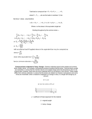 Total load on compound bar = F1 + F2+ F3 +………+ Fn
where F1 , F 2 ,….,etc are the loads in members 1,2 etc
But force = stress . area,therefore
 (A 1 + A 2 + ……+ A n ) = 1 A1 + 2 A2 + ........+n An
Where  is the stress in the equivalent single bar
Dividing throughout by the common strain .
Compound bars subjected to Temp. Change : Ordinary materials expand when heated and contract
when cooled, hence , an increase in temperature produce a positive thermal strain. Thermal strains usually
are reversible in a sense that the member returns to its original shape when the temperature return to its
original value. However, there here are some materials which do not behave in this manner. These metals
differs from ordinary materials in a sence that the strains are related non linearly to temperature and some
times are irreversible .when a material is subjected to a change in temp. is a length will change by an
amount.
t =  .L.t
ort .L.t or  t= E ..t

 = coefficient of linear expansoin for the material
L = original Length
t = temp. change
 