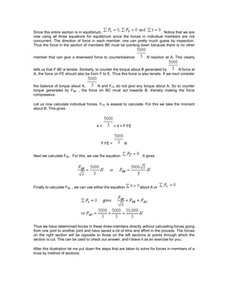 Since this entire section is in equilibrium, . Notice that we are
now using all three equations for equilibrium since the forces in individual members are not
concurrent. The direction of force in each member, one can pretty much guess by inspection.
Thus the force in the section of members BE must be pointing down because there is no other
member that can give a downward force to counterbalance N reaction at A. This clearly
tells us that F BE is tensile. Similarly, to counter the torque about B generated by N force at
A, the force on FE should also be from F to E. Thus this force is also tensile. If we next consider
the balance of torque about A, N and FFE do not give any torque about A. So to counter
torque generated by FBE , the force on BC must act towards B, thereby making the force
compressive.
Let us now calculate individual forces. FFE is easiest to calculate. For this we take the moment
about B. This gives
4 × = 4 × F FE
F FE = N
Next we calculate FBE . For this, we use the equation . It gives
Finally to calculate FBC , we can use either the equation about A or
Thus we have determined forces in these three members directly without calculating forces going
from one joint to another joint and have saved a lot of time and effort in the process. The forces
on the right section will be opposite to those on the left sections at points through which the
section is cut. This can be used to check our answer, and I leave it as an exercise for you.
After this illustration let me put down the steps that are taken to solve for forces in members of a
truss by method of sections:
 