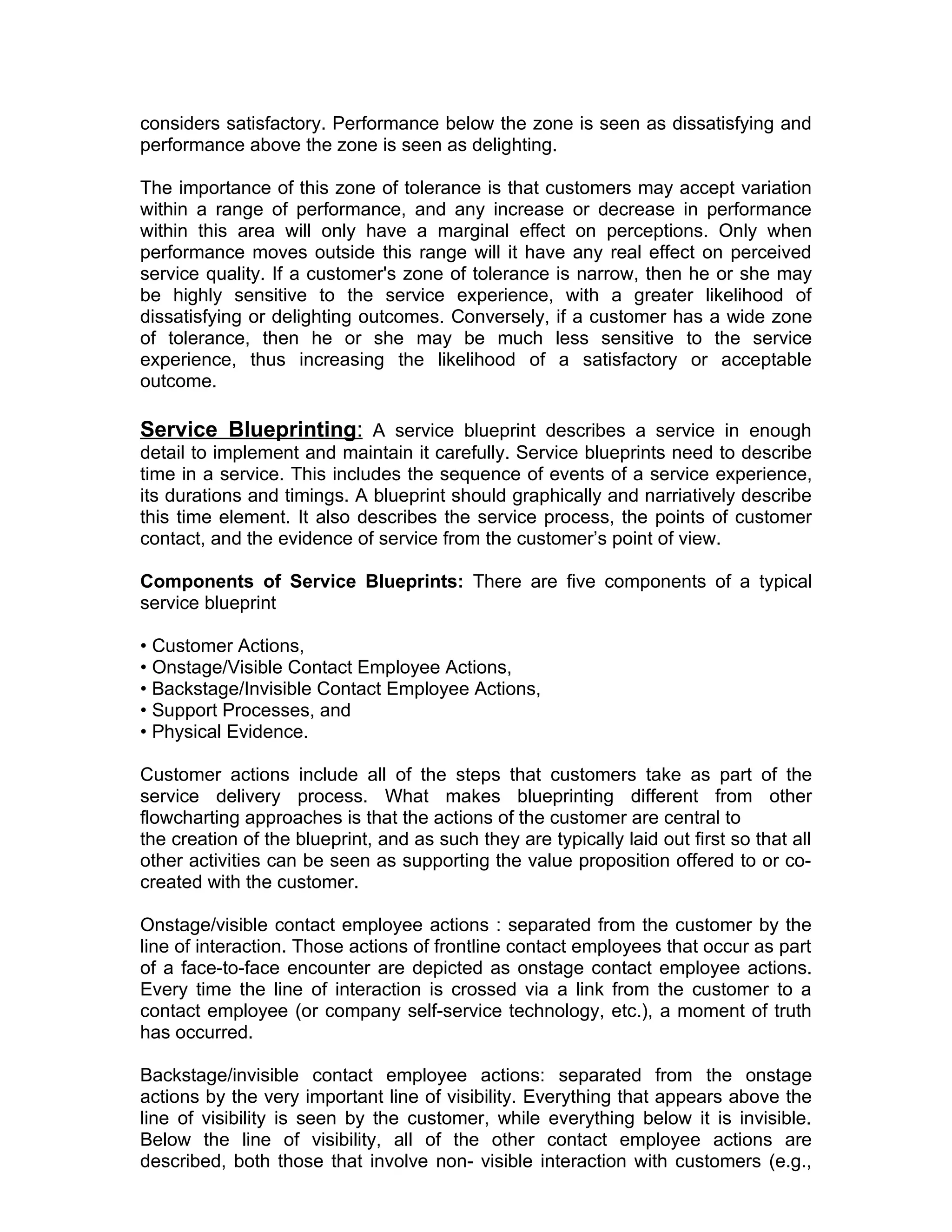 considers satisfactory. Performance below the zone is seen as dissatisfying and
performance above the zone is seen as delighting.

The importance of this zone of tolerance is that customers may accept variation
within a range of performance, and any increase or decrease in performance
within this area will only have a marginal effect on perceptions. Only when
performance moves outside this range will it have any real effect on perceived
service quality. If a customer's zone of tolerance is narrow, then he or she may
be highly sensitive to the service experience, with a greater likelihood of
dissatisfying or delighting outcomes. Conversely, if a customer has a wide zone
of tolerance, then he or she may be much less sensitive to the service
experience, thus increasing the likelihood of a satisfactory or acceptable
outcome.

Service Blueprinting: A service blueprint describes a service in enough
detail to implement and maintain it carefully. Service blueprints need to describe
time in a service. This includes the sequence of events of a service experience,
its durations and timings. A blueprint should graphically and narriatively describe
this time element. It also describes the service process, the points of customer
contact, and the evidence of service from the customer’s point of view.

Components of Service Blueprints: There are five components of a typical
service blueprint

• Customer Actions,
• Onstage/Visible Contact Employee Actions,
• Backstage/Invisible Contact Employee Actions,
• Support Processes, and
• Physical Evidence.

Customer actions include all of the steps that customers take as part of the
service delivery process. What makes blueprinting different from other
flowcharting approaches is that the actions of the customer are central to
the creation of the blueprint, and as such they are typically laid out first so that all
other activities can be seen as supporting the value proposition offered to or co-
created with the customer.

Onstage/visible contact employee actions : separated from the customer by the
line of interaction. Those actions of frontline contact employees that occur as part
of a face-to-face encounter are depicted as onstage contact employee actions.
Every time the line of interaction is crossed via a link from the customer to a
contact employee (or company self-service technology, etc.), a moment of truth
has occurred.

Backstage/invisible contact employee actions: separated from the onstage
actions by the very important line of visibility. Everything that appears above the
line of visibility is seen by the customer, while everything below it is invisible.
Below the line of visibility, all of the other contact employee actions are
described, both those that involve non- visible interaction with customers (e.g.,
 