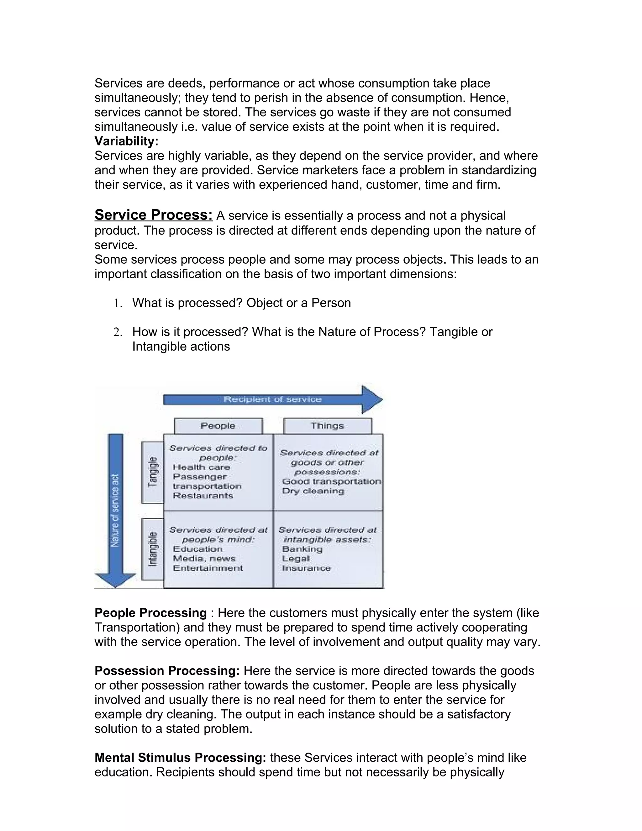 Services are deeds, performance or act whose consumption take place
simultaneously; they tend to perish in the absence of consumption. Hence,
services cannot be stored. The services go waste if they are not consumed
simultaneously i.e. value of service exists at the point when it is required.
Variability:
Services are highly variable, as they depend on the service provider, and where
and when they are provided. Service marketers face a problem in standardizing
their service, as it varies with experienced hand, customer, time and firm.

Service Process: A service is essentially a process and not a physical
product. The process is directed at different ends depending upon the nature of
service.
Some services process people and some may process objects. This leads to an
important classification on the basis of two important dimensions:

   1. What is processed? Object or a Person

   2. How is it processed? What is the Nature of Process? Tangible or
      Intangible actions




People Processing : Here the customers must physically enter the system (like
Transportation) and they must be prepared to spend time actively cooperating
with the service operation. The level of involvement and output quality may vary.

Possession Processing: Here the service is more directed towards the goods
or other possession rather towards the customer. People are less physically
involved and usually there is no real need for them to enter the service for
example dry cleaning. The output in each instance should be a satisfactory
solution to a stated problem.

Mental Stimulus Processing: these Services interact with people’s mind like
education. Recipients should spend time but not necessarily be physically
 