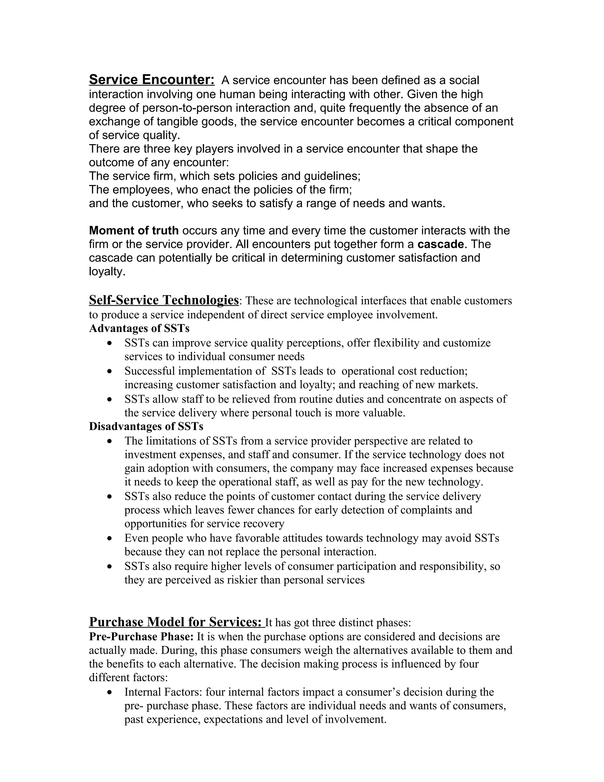 Service Encounter: A service encounter has been defined as a social
interaction involving one human being interacting with other. Given the high
degree of person-to-person interaction and, quite frequently the absence of an
exchange of tangible goods, the service encounter becomes a critical component
of service quality.
There are three key players involved in a service encounter that shape the
outcome of any encounter:
The service firm, which sets policies and guidelines;
The employees, who enact the policies of the firm;
and the customer, who seeks to satisfy a range of needs and wants.

Moment of truth occurs any time and every time the customer interacts with the
firm or the service provider. All encounters put together form a cascade. The
cascade can potentially be critical in determining customer satisfaction and
loyalty.

Self-Service Technologies: These are technological interfaces that enable customers
to produce a service independent of direct service employee involvement.
Advantages of SSTs
    • SSTs can improve service quality perceptions, offer flexibility and customize
       services to individual consumer needs
    • Successful implementation of SSTs leads to operational cost reduction;
       increasing customer satisfaction and loyalty; and reaching of new markets.
    • SSTs allow staff to be relieved from routine duties and concentrate on aspects of
       the service delivery where personal touch is more valuable.
Disadvantages of SSTs
    • The limitations of SSTs from a service provider perspective are related to
       investment expenses, and staff and consumer. If the service technology does not
       gain adoption with consumers, the company may face increased expenses because
       it needs to keep the operational staff, as well as pay for the new technology.
    • SSTs also reduce the points of customer contact during the service delivery
       process which leaves fewer chances for early detection of complaints and
       opportunities for service recovery
    • Even people who have favorable attitudes towards technology may avoid SSTs
       because they can not replace the personal interaction.
    • SSTs also require higher levels of consumer participation and responsibility, so
       they are perceived as riskier than personal services


Purchase Model for Services: It has got three distinct phases:
Pre-Purchase Phase: It is when the purchase options are considered and decisions are
actually made. During, this phase consumers weigh the alternatives available to them and
the benefits to each alternative. The decision making process is influenced by four
different factors:
    • Internal Factors: four internal factors impact a consumer’s decision during the
        pre- purchase phase. These factors are individual needs and wants of consumers,
        past experience, expectations and level of involvement.
 