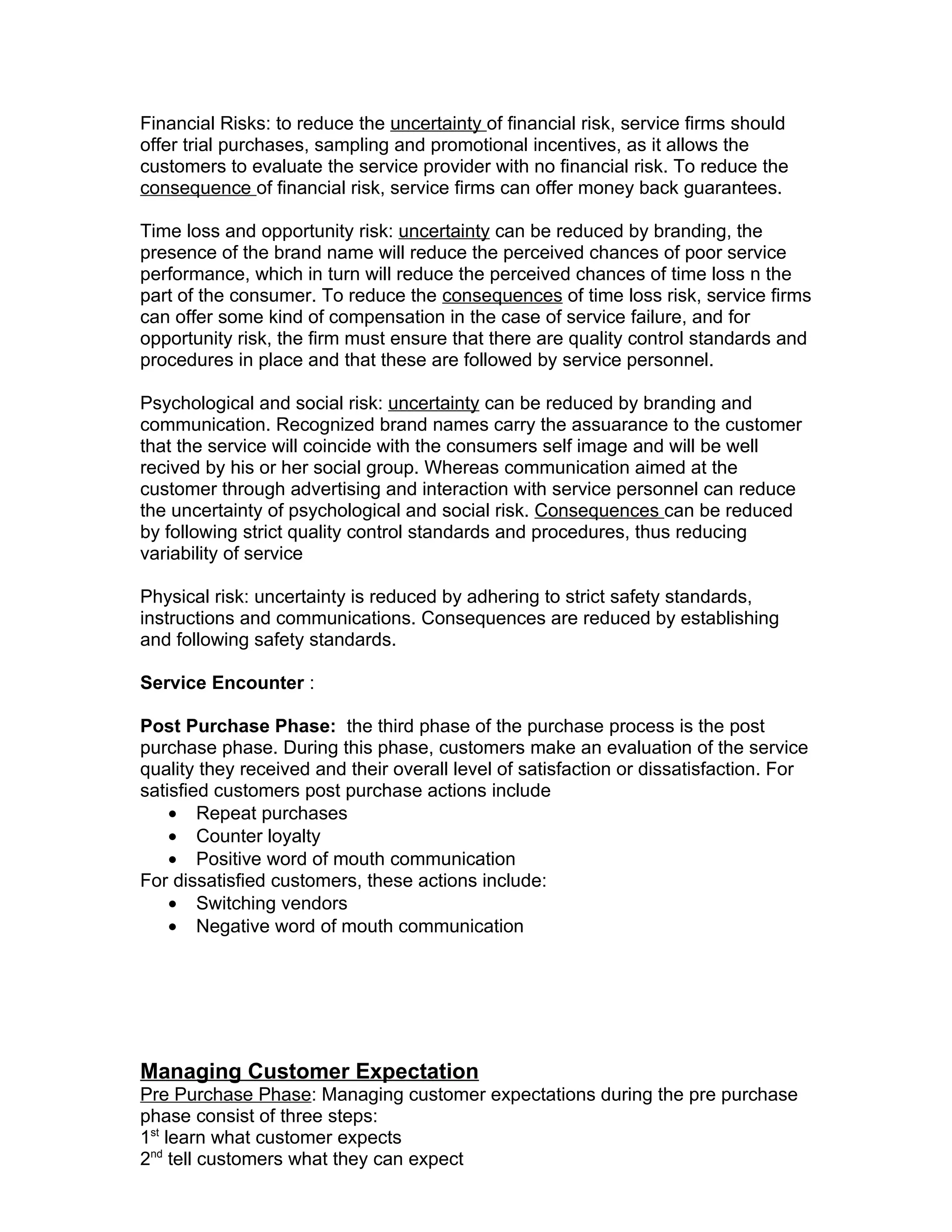 Financial Risks: to reduce the uncertainty of financial risk, service firms should
offer trial purchases, sampling and promotional incentives, as it allows the
customers to evaluate the service provider with no financial risk. To reduce the
consequence of financial risk, service firms can offer money back guarantees.

Time loss and opportunity risk: uncertainty can be reduced by branding, the
presence of the brand name will reduce the perceived chances of poor service
performance, which in turn will reduce the perceived chances of time loss n the
part of the consumer. To reduce the consequences of time loss risk, service firms
can offer some kind of compensation in the case of service failure, and for
opportunity risk, the firm must ensure that there are quality control standards and
procedures in place and that these are followed by service personnel.

Psychological and social risk: uncertainty can be reduced by branding and
communication. Recognized brand names carry the assuarance to the customer
that the service will coincide with the consumers self image and will be well
recived by his or her social group. Whereas communication aimed at the
customer through advertising and interaction with service personnel can reduce
the uncertainty of psychological and social risk. Consequences can be reduced
by following strict quality control standards and procedures, thus reducing
variability of service

Physical risk: uncertainty is reduced by adhering to strict safety standards,
instructions and communications. Consequences are reduced by establishing
and following safety standards.

Service Encounter :

Post Purchase Phase: the third phase of the purchase process is the post
purchase phase. During this phase, customers make an evaluation of the service
quality they received and their overall level of satisfaction or dissatisfaction. For
satisfied customers post purchase actions include
    • Repeat purchases
    • Counter loyalty
    • Positive word of mouth communication
For dissatisfied customers, these actions include:
    • Switching vendors
    • Negative word of mouth communication




Managing Customer Expectation
Pre Purchase Phase: Managing customer expectations during the pre purchase
phase consist of three steps:
1st learn what customer expects
2nd tell customers what they can expect
 