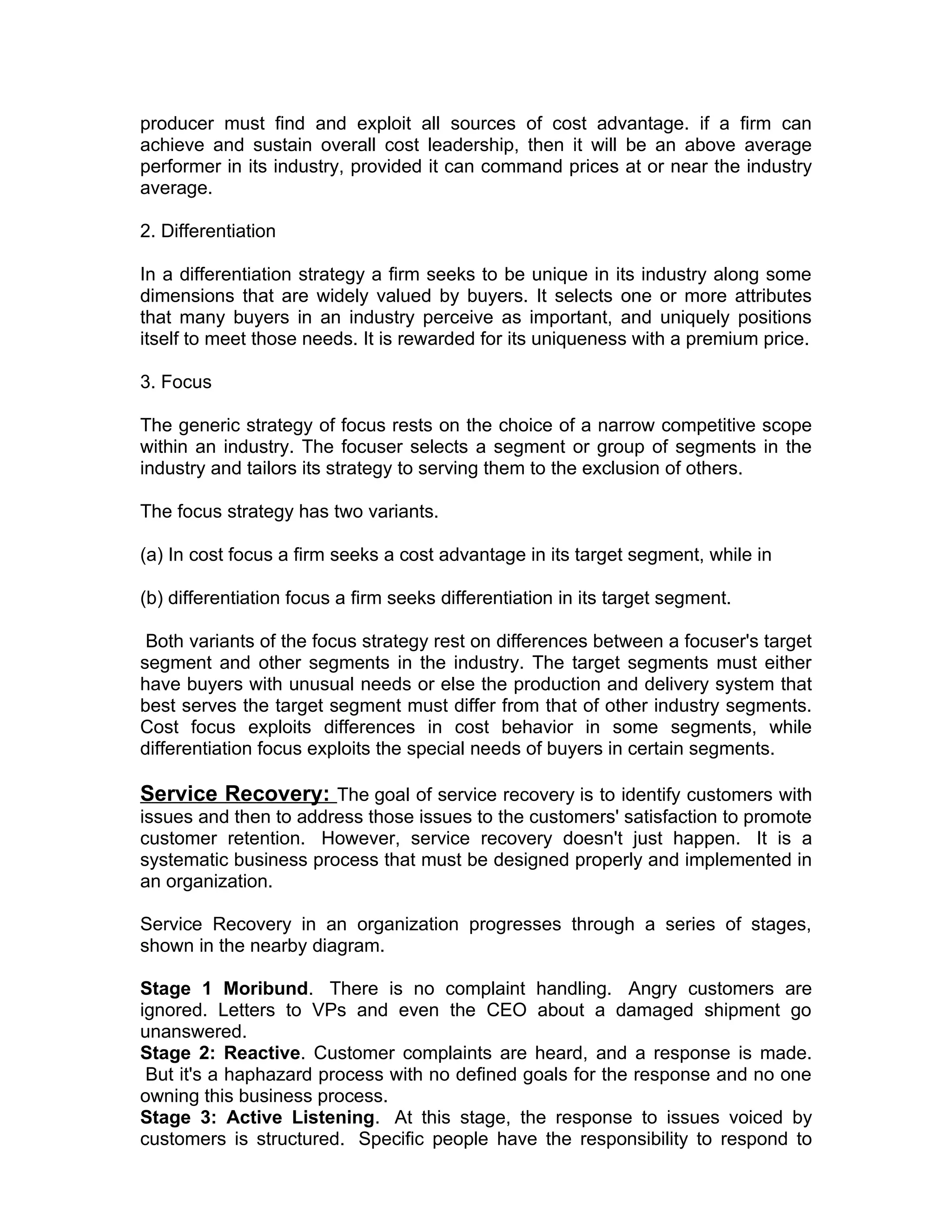 producer must find and exploit all sources of cost advantage. if a firm can
achieve and sustain overall cost leadership, then it will be an above average
performer in its industry, provided it can command prices at or near the industry
average.

2. Differentiation

In a differentiation strategy a firm seeks to be unique in its industry along some
dimensions that are widely valued by buyers. It selects one or more attributes
that many buyers in an industry perceive as important, and uniquely positions
itself to meet those needs. It is rewarded for its uniqueness with a premium price.

3. Focus

The generic strategy of focus rests on the choice of a narrow competitive scope
within an industry. The focuser selects a segment or group of segments in the
industry and tailors its strategy to serving them to the exclusion of others.

The focus strategy has two variants.

(a) In cost focus a firm seeks a cost advantage in its target segment, while in

(b) differentiation focus a firm seeks differentiation in its target segment.

 Both variants of the focus strategy rest on differences between a focuser's target
segment and other segments in the industry. The target segments must either
have buyers with unusual needs or else the production and delivery system that
best serves the target segment must differ from that of other industry segments.
Cost focus exploits differences in cost behavior in some segments, while
differentiation focus exploits the special needs of buyers in certain segments.

Service Recovery: The goal of service recovery is to identify customers with
issues and then to address those issues to the customers' satisfaction to promote
customer retention. However, service recovery doesn't just happen. It is a
systematic business process that must be designed properly and implemented in
an organization.

Service Recovery in an organization progresses through a series of stages,
shown in the nearby diagram.

Stage 1 Moribund. There is no complaint handling. Angry customers are
ignored. Letters to VPs and even the CEO about a damaged shipment go
unanswered.
Stage 2: Reactive. Customer complaints are heard, and a response is made.
 But it's a haphazard process with no defined goals for the response and no one
owning this business process.
Stage 3: Active Listening. At this stage, the response to issues voiced by
customers is structured. Specific people have the responsibility to respond to
 