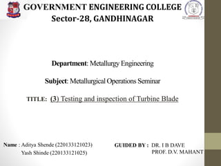 Department: Metallurgy Engineering
Subject: Metallurgical Operations Seminar
TITLE: (3) Testing and inspection of Turbine Blade
Name : Aditya Shende (220133121023)
Yash Shinde (220133121025)
GOVERNMENT ENGINEERING COLLEGE
Sector-28, GANDHINAGAR
GUIDED BY : DR. I B DAVE
PROF. D.V. MAHANT
 