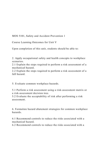 MOS 5101, Safety and Accident Prevention 1
Course Learning Outcomes for Unit V
Upon completion of this unit, students should be able to:
2. Apply occupational safety and health concepts to workplace
scenarios.
2.1 Explain the steps required to perform a risk assessment of a
mechanical hazard.
2.2 Explain the steps required to perform a risk assessment of a
fall hazard.
5. Evaluate common workplace hazards.
5.1 Perform a risk assessment using a risk-assessment matrix or
a risk-assessment decision tree.
5.2 Evaluate the acceptability of risk after performing a risk
assessment.
6. Formulate hazard abatement strategies for common workplace
hazards.
6.1 Recommend controls to reduce the risks associated with a
mechanical hazard.
6.2 Recommend controls to reduce the risks associated with a
 