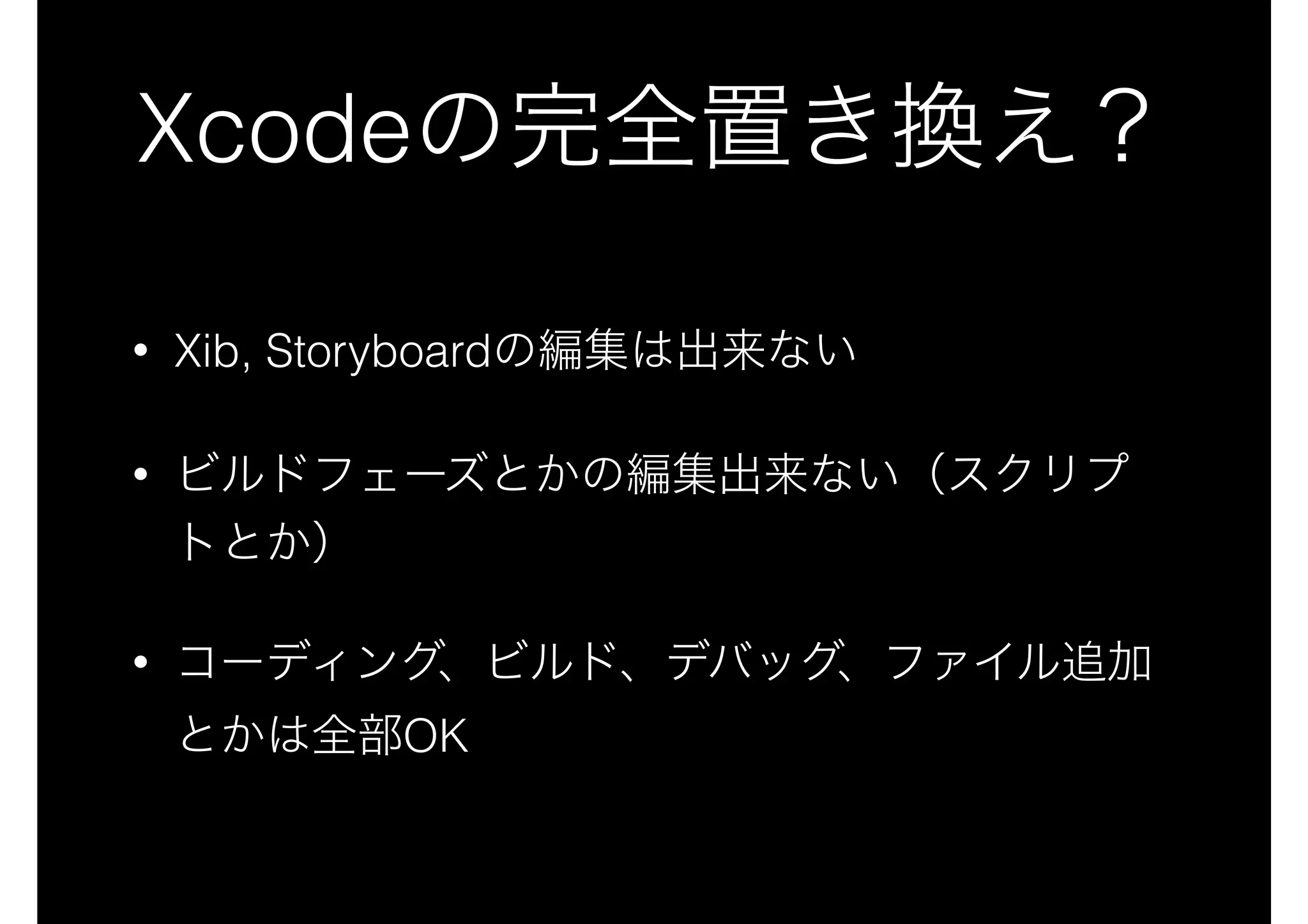 Xcodeの完全置き換え？
• Xib, Storyboardの編集は出来ない
• ビルドフェーズとかの編集出来ない（スクリプ
トとか）
• コーディング、ビルド、デバッグ、ファイル追加
とかは全部OK
 