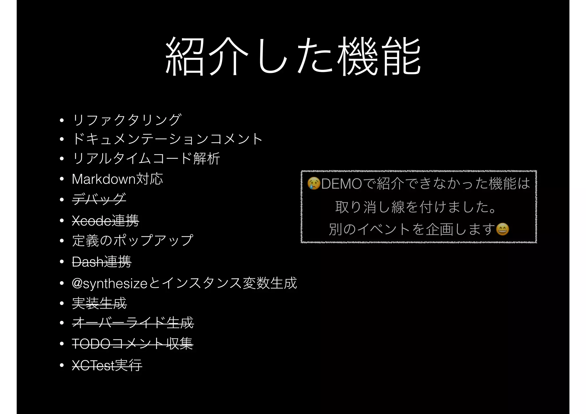 紹介した機能
• リファクタリング
• ドキュメンテーションコメント
• リアルタイムコード解析
• Markdown対応
• デバッグ
• Xcode連携
• 定義のポップアップ
• Dash連携
• @synthesizeとインスタンス変数生成
• 実装生成
• オーバーライド生成
• TODOコメント収集
• XCTest実行
😢😢DEMOで紹介できなかった機能は
取り消し線を付けました。
別のイベントを企画します😄😄
 